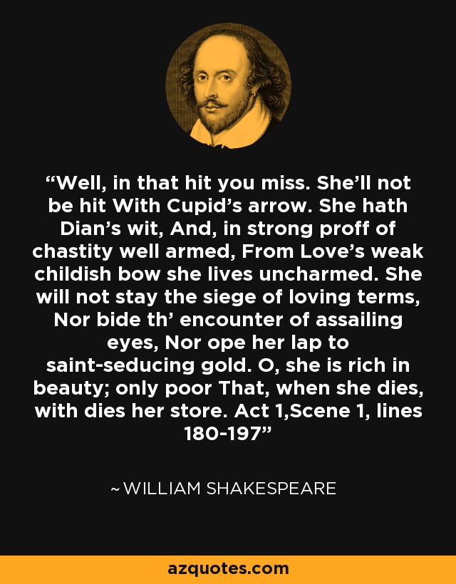 Well, in that hit you miss. She'll not be hit With Cupid's arrow. She hath Dian's wit, And, in strong proff of chastity well armed, From Love's weak childish bow she lives uncharmed. She will not stay the siege of loving terms, Nor bide th' encounter of assailing eyes, Nor ope her lap to saint-seducing gold. O, she is rich in beauty; only poor That, when she dies, with dies her store. Act 1,Scene 1, lines 180-197 - William Shakespeare