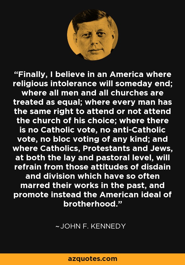 Finally, I believe in an America where religious intolerance will someday end; where all men and all churches are treated as equal; where every man has the same right to attend or not attend the church of his choice; where there is no Catholic vote, no anti-Catholic vote, no bloc voting of any kind; and where Catholics, Protestants and Jews, at both the lay and pastoral level, will refrain from those attitudes of disdain and division which have so often marred their works in the past, and promote instead the American ideal of brotherhood. - John F. Kennedy