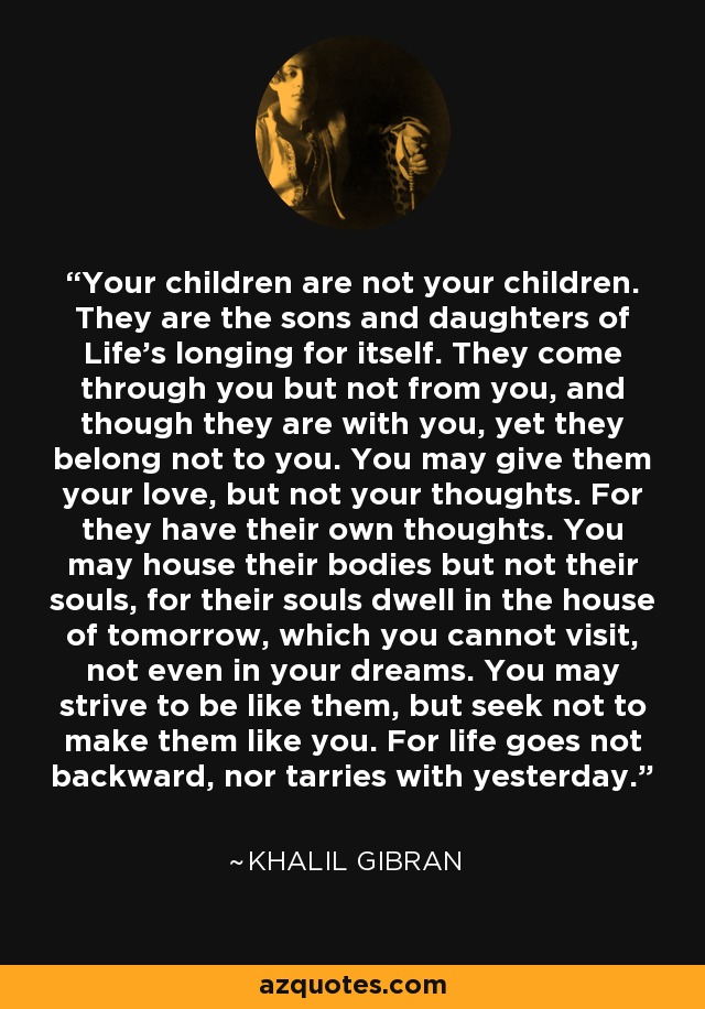 Your children are not your children. They are the sons and daughters of Life's longing for itself. They come through you but not from you, and though they are with you, yet they belong not to you. You may give them your love, but not your thoughts. For they have their own thoughts. You may house their bodies but not their souls, for their souls dwell in the house of tomorrow, which you cannot visit, not even in your dreams. You may strive to be like them, but seek not to make them like you. For life goes not backward, nor tarries with yesterday. - Khalil Gibran