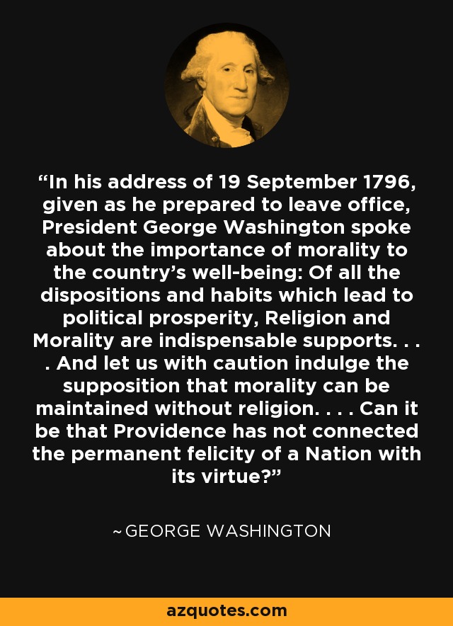 In his address of 19 September 1796, given as he prepared to leave office, President George Washington spoke about the importance of morality to the country's well-being: Of all the dispositions and habits which lead to political prosperity, Religion and Morality are indispensable supports. . . . And let us with caution indulge the supposition that morality can be maintained without religion. . . . Can it be that Providence has not connected the permanent felicity of a Nation with its virtue? - George Washington