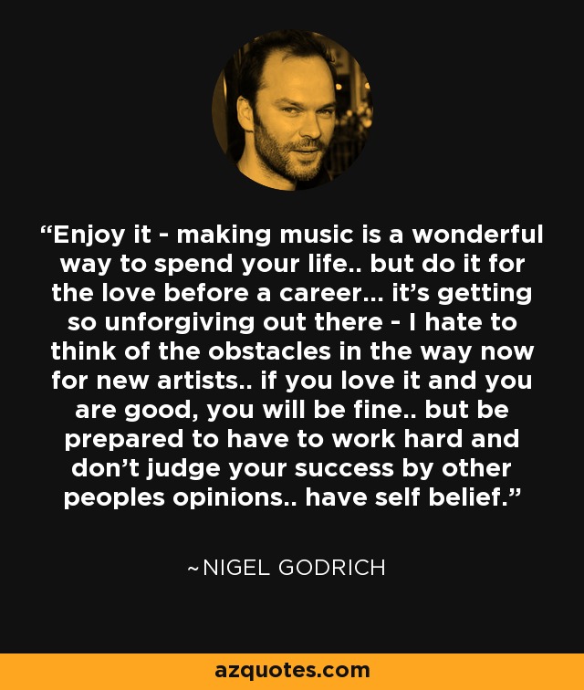 Enjoy it - making music is a wonderful way to spend your life.. but do it for the love before a career... it's getting so unforgiving out there - I hate to think of the obstacles in the way now for new artists.. if you love it and you are good, you will be fine.. but be prepared to have to work hard and don't judge your success by other peoples opinions.. have self belief. - Nigel Godrich