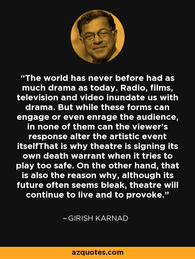 The world has never before had as much drama as today. Radio, films, television and video inundate us with drama. But while these forms can engage or even enrage the audience, in none of them can the viewer’s response alter the artistic event itselfThat is why theatre is signing its own death warrant when it tries to play too safe. On the other hand, that is also the reason why, although its future often seems bleak, theatre will continue to live and to provoke. - Girish Karnad