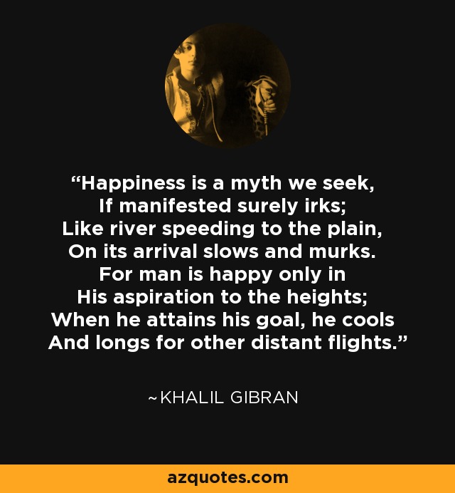 Happiness is a myth we seek, If manifested surely irks; Like river speeding to the plain, On its arrival slows and murks. For man is happy only in His aspiration to the heights; When he attains his goal, he cools And longs for other distant flights. - Khalil Gibran