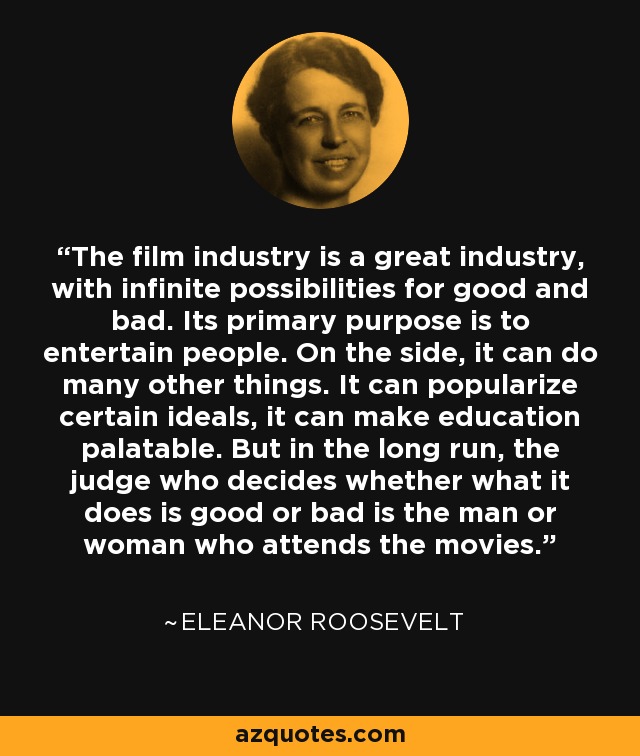 The film industry is a great industry, with infinite possibilities for good and bad. Its primary purpose is to entertain people. On the side, it can do many other things. It can popularize certain ideals, it can make education palatable. But in the long run, the judge who decides whether what it does is good or bad is the man or woman who attends the movies. - Eleanor Roosevelt