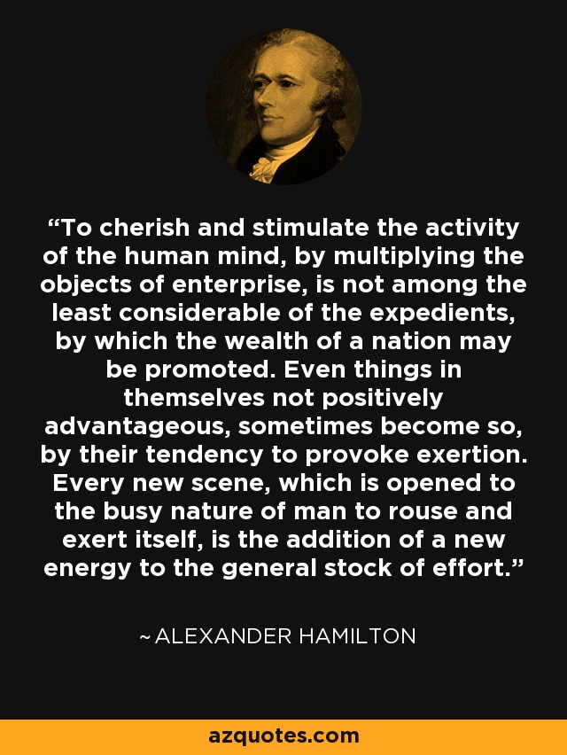 To cherish and stimulate the activity of the human mind, by multiplying the objects of enterprise, is not among the least considerable of the expedients, by which the wealth of a nation may be promoted. Even things in themselves not positively advantageous, sometimes become so, by their tendency to provoke exertion. Every new scene, which is opened to the busy nature of man to rouse and exert itself, is the addition of a new energy to the general stock of effort. - Alexander Hamilton
