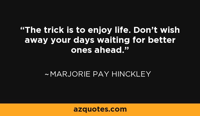 The trick is to enjoy life. Don't wish away your days waiting for better ones ahead. - Marjorie Pay Hinckley