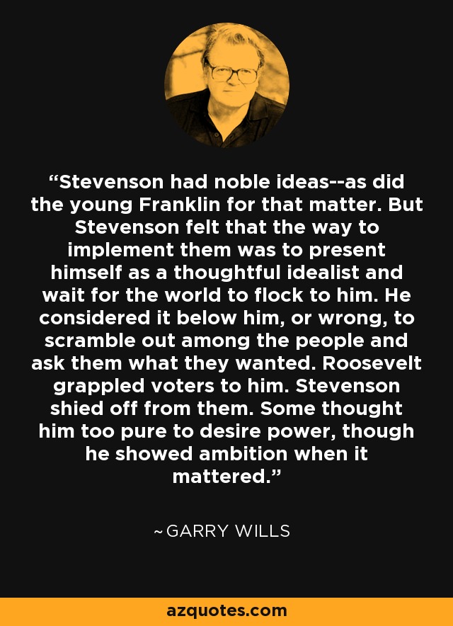 Stevenson had noble ideas--as did the young Franklin for that matter. But Stevenson felt that the way to implement them was to present himself as a thoughtful idealist and wait for the world to flock to him. He considered it below him, or wrong, to scramble out among the people and ask them what they wanted. Roosevelt grappled voters to him. Stevenson shied off from them. Some thought him too pure to desire power, though he showed ambition when it mattered. - Garry Wills
