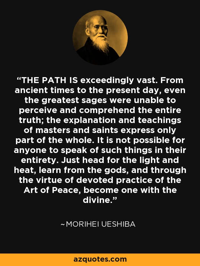THE PATH IS exceedingly vast. From ancient times to the present day, even the greatest sages were unable to perceive and comprehend the entire truth; the explanation and teachings of masters and saints express only part of the whole. It is not possible for anyone to speak of such things in their entirety. Just head for the light and heat, learn from the gods, and through the virtue of devoted practice of the Art of Peace, become one with the divine. - Morihei Ueshiba