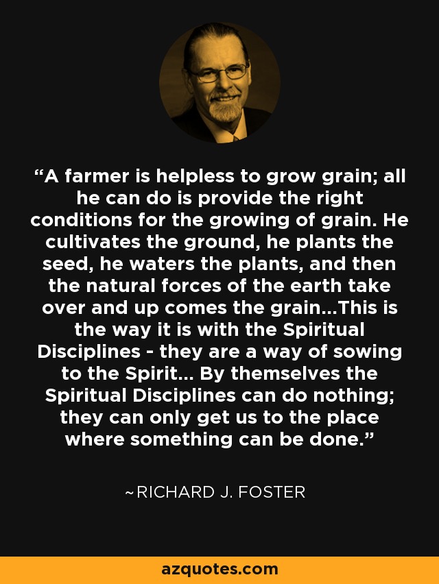 A farmer is helpless to grow grain; all he can do is provide the right conditions for the growing of grain. He cultivates the ground, he plants the seed, he waters the plants, and then the natural forces of the earth take over and up comes the grain...This is the way it is with the Spiritual Disciplines - they are a way of sowing to the Spirit... By themselves the Spiritual Disciplines can do nothing; they can only get us to the place where something can be done. - Richard J. Foster