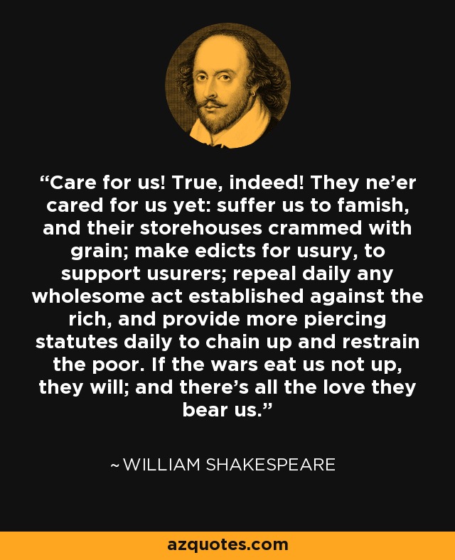 Care for us! True, indeed! They ne'er cared for us yet: suffer us to famish, and their storehouses crammed with grain; make edicts for usury, to support usurers; repeal daily any wholesome act established against the rich, and provide more piercing statutes daily to chain up and restrain the poor. If the wars eat us not up, they will; and there's all the love they bear us. - William Shakespeare