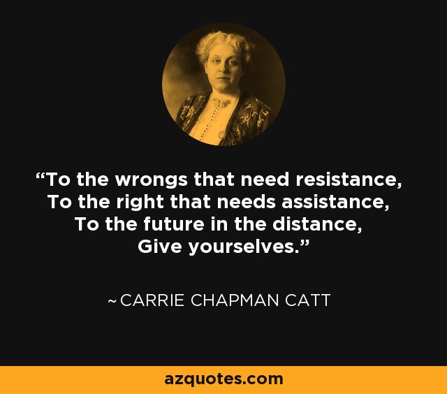 To the wrongs that need resistance, To the right that needs assistance, To the future in the distance, Give yourselves. - Carrie Chapman Catt