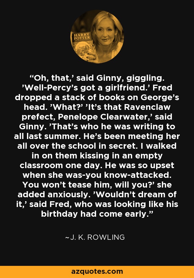 Oh, that,' said Ginny, giggling. 'Well-Percy's got a girlfriend.' Fred dropped a stack of books on George's head. 'What?' 'It's that Ravenclaw prefect, Penelope Clearwater,' said Ginny. 'That's who he was writing to all last summer. He's been meeting her all over the school in secret. I walked in on them kissing in an empty classroom one day. He was so upset when she was-you know-attacked. You won't tease him, will you?' she added anxiously. 'Wouldn't dream of it,' said Fred, who was looking like his birthday had come early. - J. K. Rowling