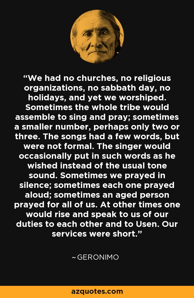 We had no churches, no religious organizations, no sabbath day, no holidays, and yet we worshiped. Sometimes the whole tribe would assemble to sing and pray; sometimes a smaller number, perhaps only two or three. The songs had a few words, but were not formal. The singer would occasionally put in such words as he wished instead of the usual tone sound. Sometimes we prayed in silence; sometimes each one prayed aloud; sometimes an aged person prayed for all of us. At other times one would rise and speak to us of our duties to each other and to Usen. Our services were short. - Geronimo