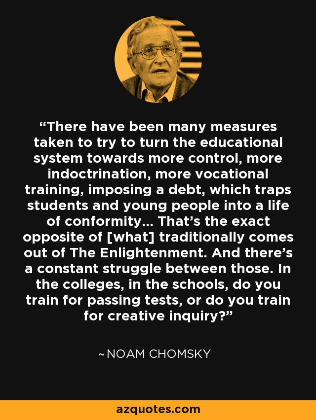 There have been many measures taken to try to turn the educational system towards more control, more indoctrination, more vocational training, imposing a debt, which traps students and young people into a life of conformity... That's the exact opposite of [what] traditionally comes out of The Enlightenment. And there's a constant struggle between those. In the colleges, in the schools, do you train for passing tests, or do you train for creative inquiry? - Noam Chomsky