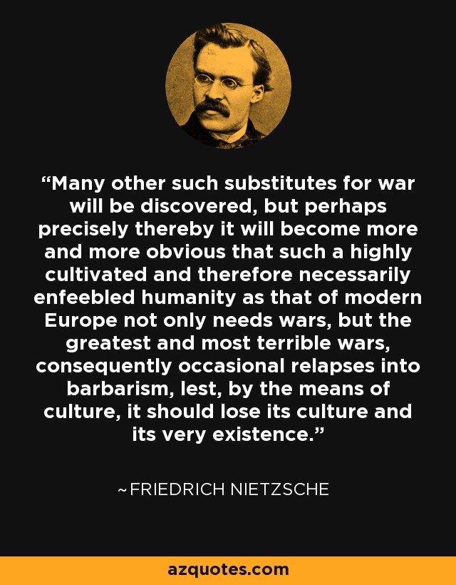 Many other such substitutes for war will be discovered, but perhaps precisely thereby it will become more and more obvious that such a highly cultivated and therefore necessarily enfeebled humanity as that of modern Europe not only needs wars, but the greatest and most terrible wars, consequently occasional relapses into barbarism, lest, by the means of culture, it should lose its culture and its very existence. - Friedrich Nietzsche