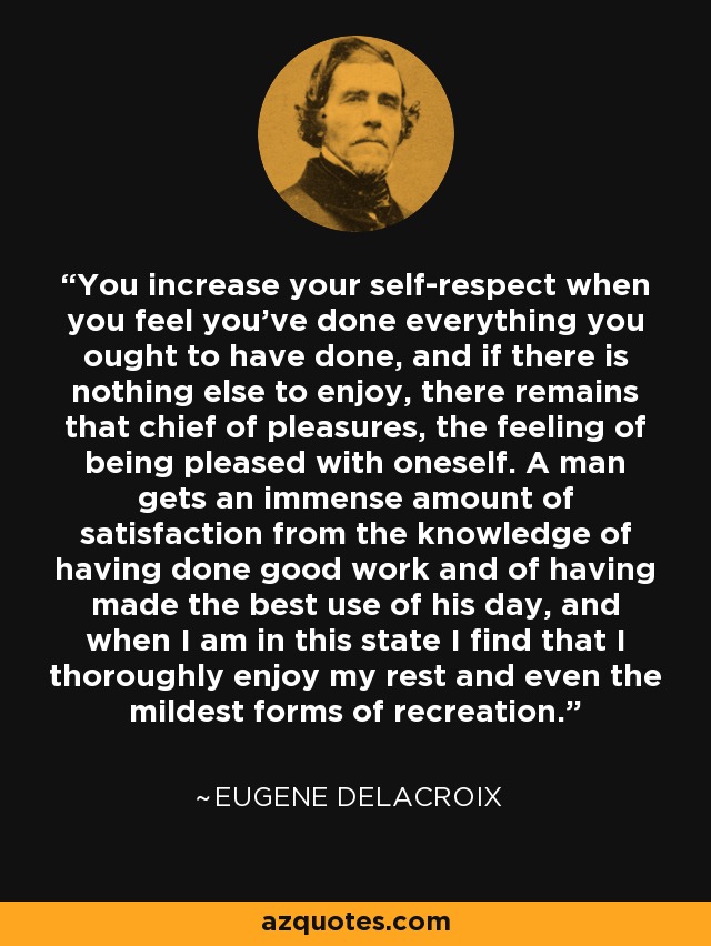 You increase your self-respect when you feel you've done everything you ought to have done, and if there is nothing else to enjoy, there remains that chief of pleasures, the feeling of being pleased with oneself. A man gets an immense amount of satisfaction from the knowledge of having done good work and of having made the best use of his day, and when I am in this state I find that I thoroughly enjoy my rest and even the mildest forms of recreation. - Eugene Delacroix