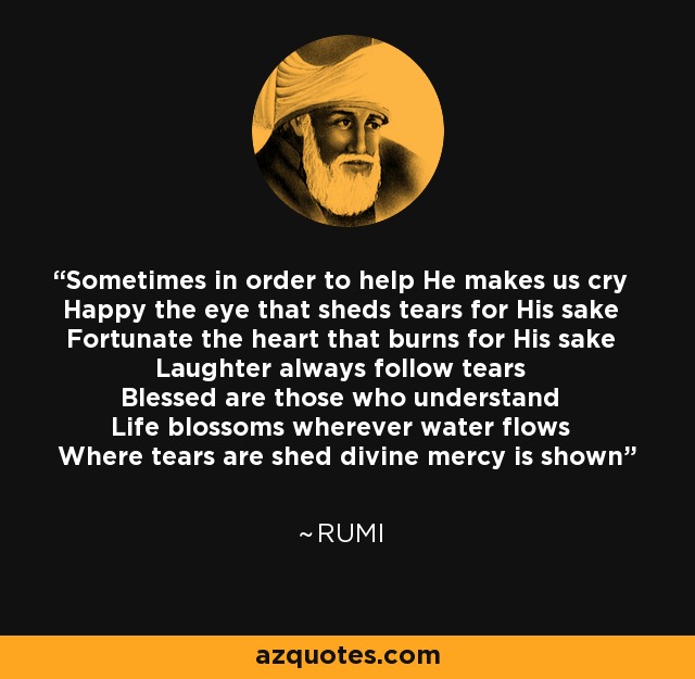 Sometimes in order to help He makes us cry Happy the eye that sheds tears for His sake Fortunate the heart that burns for His sake Laughter always follow tears Blessed are those who understand Life blossoms wherever water flows Where tears are shed divine mercy is shown - Rumi
