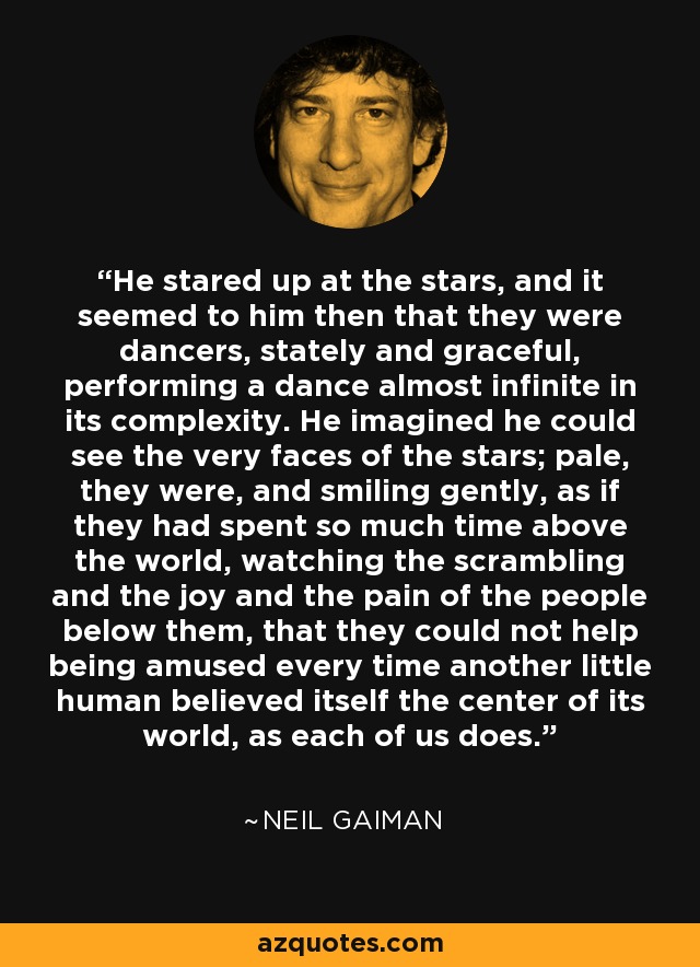 He stared up at the stars, and it seemed to him then that they were dancers, stately and graceful, performing a dance almost infinite in its complexity. He imagined he could see the very faces of the stars; pale, they were, and smiling gently, as if they had spent so much time above the world, watching the scrambling and the joy and the pain of the people below them, that they could not help being amused every time another little human believed itself the center of its world, as each of us does. - Neil Gaiman