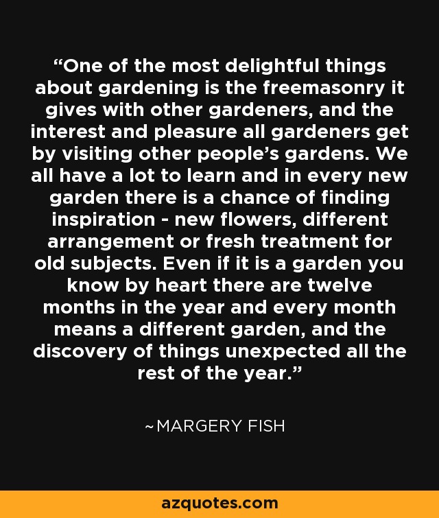 One of the most delightful things about gardening is the freemasonry it gives with other gardeners, and the interest and pleasure all gardeners get by visiting other people's gardens. We all have a lot to learn and in every new garden there is a chance of finding inspiration - new flowers, different arrangement or fresh treatment for old subjects. Even if it is a garden you know by heart there are twelve months in the year and every month means a different garden, and the discovery of things unexpected all the rest of the year. - Margery Fish