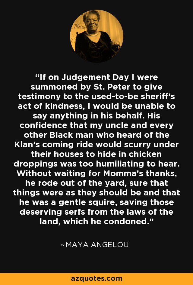 If on Judgement Day I were summoned by St. Peter to give testimony to the used-to-be sheriff's act of kindness, I would be unable to say anything in his behalf. His confidence that my uncle and every other Black man who heard of the Klan's coming ride would scurry under their houses to hide in chicken droppings was too humiliating to hear. Without waiting for Momma's thanks, he rode out of the yard, sure that things were as they should be and that he was a gentle squire, saving those deserving serfs from the laws of the land, which he condoned. - Maya Angelou