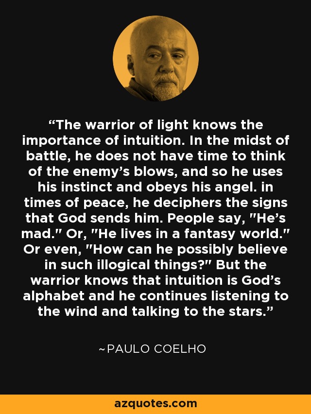 The warrior of light knows the importance of intuition. In the midst of battle, he does not have time to think of the enemy's blows, and so he uses his instinct and obeys his angel. in times of peace, he deciphers the signs that God sends him. People say, 