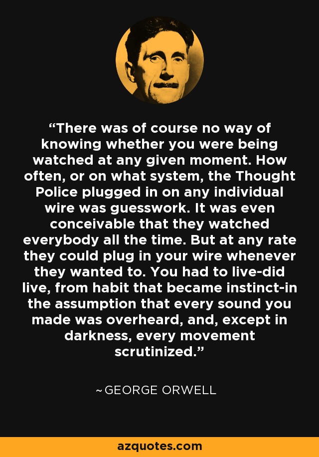 There was of course no way of knowing whether you were being watched at any given moment. How often, or on what system, the Thought Police plugged in on any individual wire was guesswork. It was even conceivable that they watched everybody all the time. But at any rate they could plug in your wire whenever they wanted to. You had to live-did live, from habit that became instinct-in the assumption that every sound you made was overheard, and, except in darkness, every movement scrutinized. - George Orwell