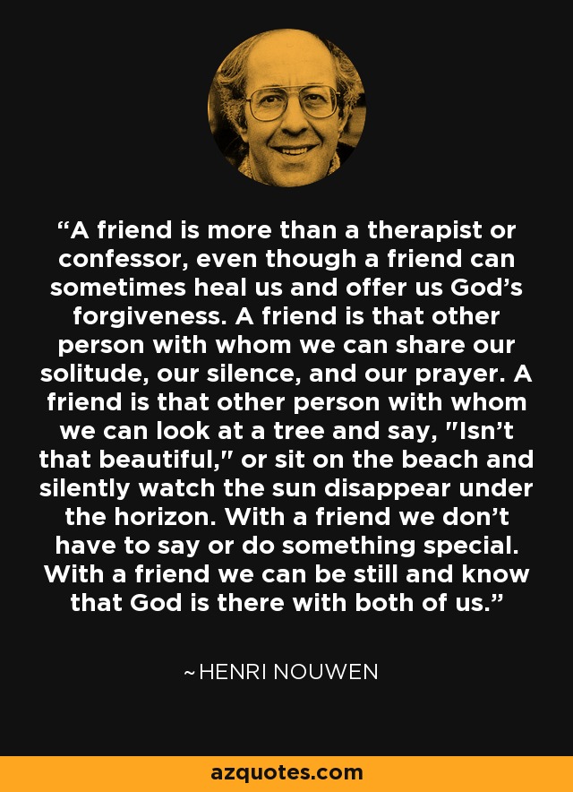 A friend is more than a therapist or confessor, even though a friend can sometimes heal us and offer us God's forgiveness. A friend is that other person with whom we can share our solitude, our silence, and our prayer. A friend is that other person with whom we can look at a tree and say, 