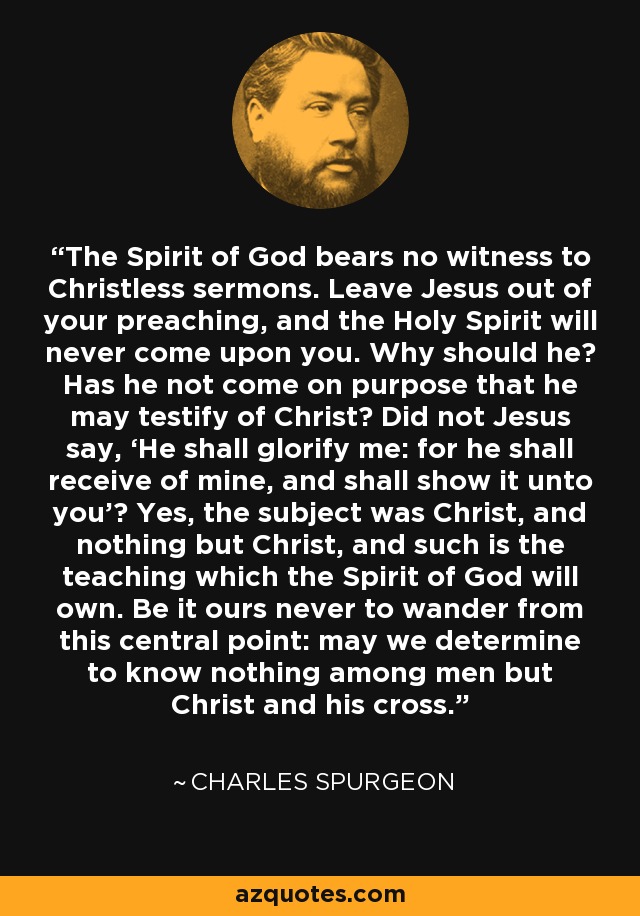The Spirit of God bears no witness to Christless sermons. Leave Jesus out of your preaching, and the Holy Spirit will never come upon you. Why should he? Has he not come on purpose that he may testify of Christ? Did not Jesus say, ‘He shall glorify me: for he shall receive of mine, and shall show it unto you’? Yes, the subject was Christ, and nothing but Christ, and such is the teaching which the Spirit of God will own. Be it ours never to wander from this central point: may we determine to know nothing among men but Christ and his cross. - Charles Spurgeon