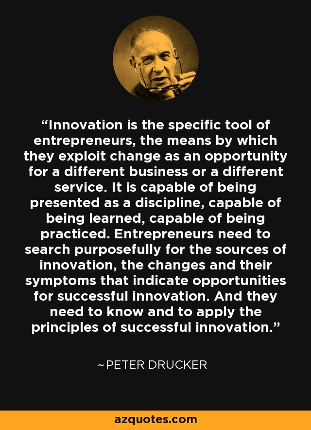 Innovation is the specific tool of entrepreneurs, the means by which they exploit change as an opportunity for a different business or a different service. It is capable of being presented as a discipline, capable of being learned, capable of being practiced. Entrepreneurs need to search purposefully for the sources of innovation, the changes and their symptoms that indicate opportunities for successful innovation. And they need to know and to apply the principles of successful innovation. - Peter Drucker