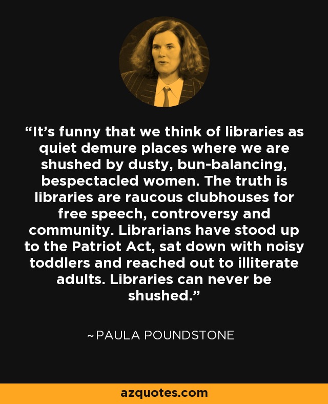 It's funny that we think of libraries as quiet demure places where we are shushed by dusty, bun-balancing, bespectacled women. The truth is libraries are raucous clubhouses for free speech, controversy and community. Librarians have stood up to the Patriot Act, sat down with noisy toddlers and reached out to illiterate adults. Libraries can never be shushed. - Paula Poundstone
