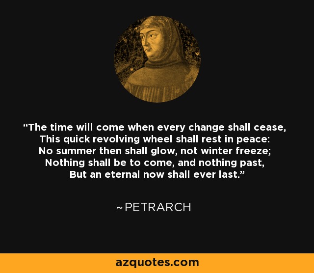 The time will come when every change shall cease, This quick revolving wheel shall rest in peace: No summer then shall glow, not winter freeze; Nothing shall be to come, and nothing past, But an eternal now shall ever last. - Petrarch