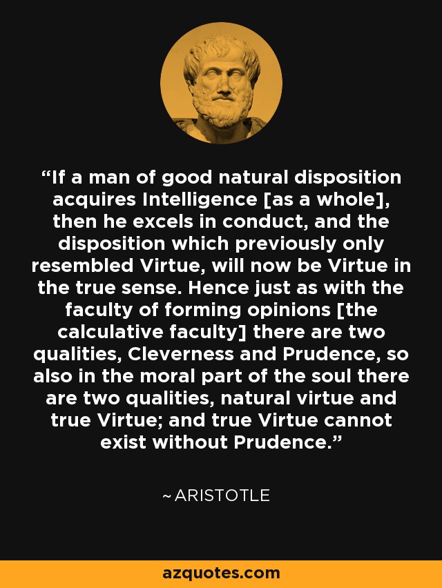 If a man of good natural disposition acquires Intelligence [as a whole], then he excels in conduct, and the disposition which previously only resembled Virtue, will now be Virtue in the true sense. Hence just as with the faculty of forming opinions [the calculative faculty] there are two qualities, Cleverness and Prudence, so also in the moral part of the soul there are two qualities, natural virtue and true Virtue; and true Virtue cannot exist without Prudence. - Aristotle