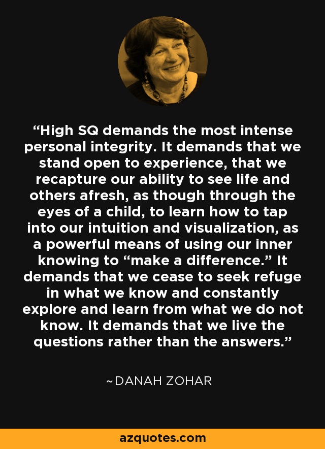 High SQ demands the most intense personal integrity. It demands that we stand open to experience, that we recapture our ability to see life and others afresh, as though through the eyes of a child, to learn how to tap into our intuition and visualization, as a powerful means of using our inner knowing to “make a difference.” It demands that we cease to seek refuge in what we know and constantly explore and learn from what we do not know. It demands that we live the questions rather than the answers. - Danah Zohar
