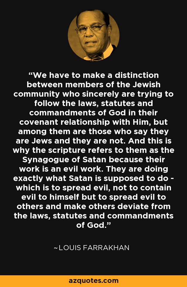 We have to make a distinction between members of the Jewish community who sincerely are trying to follow the laws, statutes and commandments of God in their covenant relationship with Him, but among them are those who say they are Jews and they are not. And this is why the scripture refers to them as the Synagogue of Satan because their work is an evil work. They are doing exactly what Satan is supposed to do - which is to spread evil, not to contain evil to himself but to spread evil to others and make others deviate from the laws, statutes and commandments of God. - Louis Farrakhan