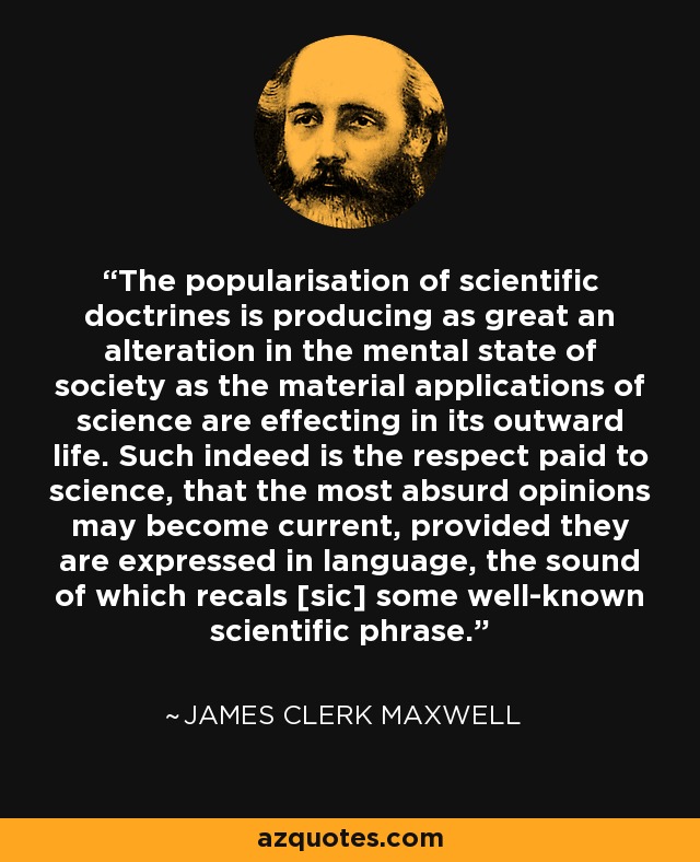 The popularisation of scientific doctrines is producing as great an alteration in the mental state of society as the material applications of science are effecting in its outward life. Such indeed is the respect paid to science, that the most absurd opinions may become current, provided they are expressed in language, the sound of which recals [sic] some well-known scientific phrase. - James Clerk Maxwell