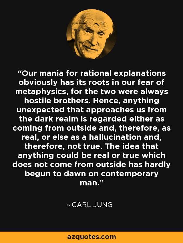 Our mania for rational explanations obviously has its roots in our fear of metaphysics, for the two were always hostile brothers. Hence, anything unexpected that approaches us from the dark realm is regarded either as coming from outside and, therefore, as real, or else as a hallucination and, therefore, not true. The idea that anything could be real or true which does not come from outside has hardly begun to dawn on contemporary man. - Carl Jung