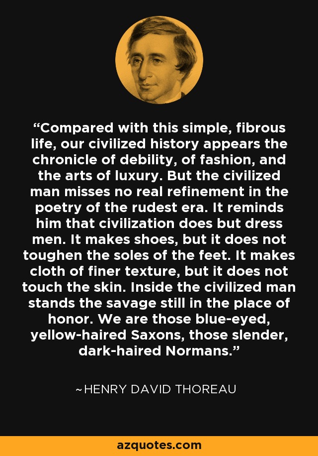 Compared with this simple, fibrous life, our civilized history appears the chronicle of debility, of fashion, and the arts of luxury. But the civilized man misses no real refinement in the poetry of the rudest era. It reminds him that civilization does but dress men. It makes shoes, but it does not toughen the soles of the feet. It makes cloth of finer texture, but it does not touch the skin. Inside the civilized man stands the savage still in the place of honor. We are those blue-eyed, yellow-haired Saxons, those slender, dark-haired Normans. - Henry David Thoreau