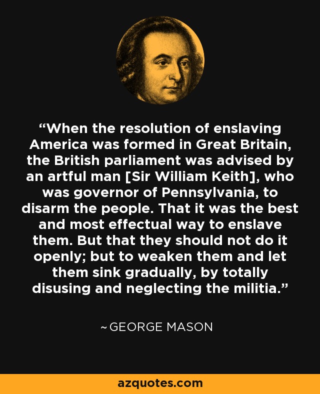 When the resolution of enslaving America was formed in Great Britain, the British parliament was advised by an artful man [Sir William Keith], who was governor of Pennsylvania, to disarm the people. That it was the best and most effectual way to enslave them. But that they should not do it openly; but to weaken them and let them sink gradually, by totally disusing and neglecting the militia. - George Mason