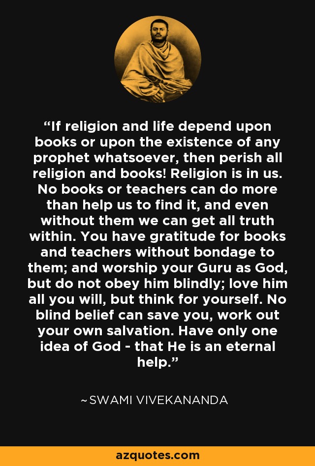 If religion and life depend upon books or upon the existence of any prophet whatsoever, then perish all religion and books! Religion is in us. No books or teachers can do more than help us to find it, and even without them we can get all truth within. You have gratitude for books and teachers without bondage to them; and worship your Guru as God, but do not obey him blindly; love him all you will, but think for yourself. No blind belief can save you, work out your own salvation. Have only one idea of God - that He is an eternal help. - Swami Vivekananda