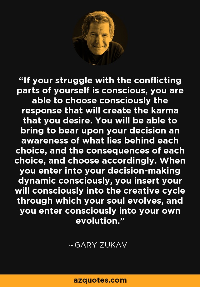 If your struggle with the conflicting parts of yourself is conscious, you are able to choose consciously the response that will create the karma that you desire. You will be able to bring to bear upon your decision an awareness of what lies behind each choice, and the consequences of each choice, and choose accordingly. When you enter into your decision-making dynamic consciously, you insert your will consciously into the creative cycle through which your soul evolves, and you enter consciously into your own evolution. - Gary Zukav