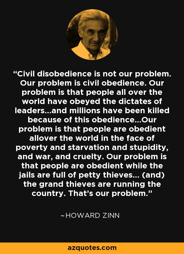 Civil disobedience is not our problem. Our problem is civil obedience. Our problem is that people all over the world have obeyed the dictates of leaders…and millions have been killed because of this obedience…Our problem is that people are obedient allover the world in the face of poverty and starvation and stupidity, and war, and cruelty. Our problem is that people are obedient while the jails are full of petty thieves… (and) the grand thieves are running the country. That’s our problem. - Howard Zinn