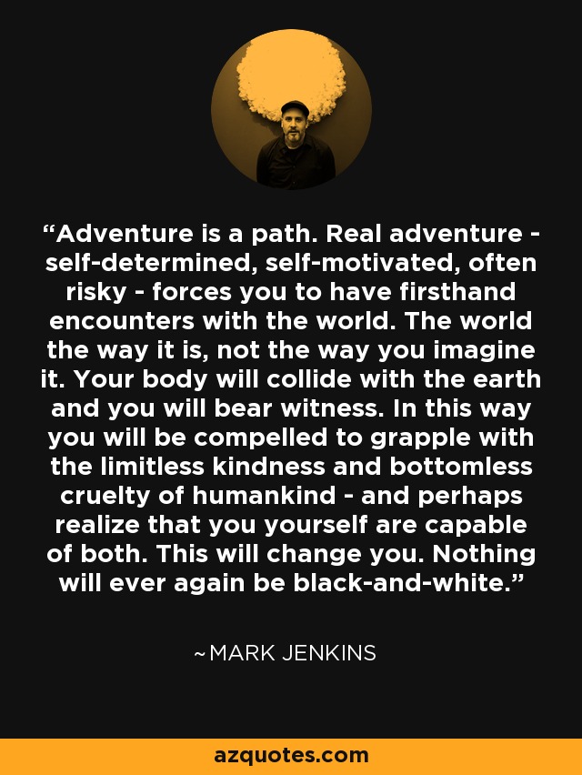 Adventure is a path. Real adventure - self-determined, self-motivated, often risky - forces you to have firsthand encounters with the world. The world the way it is, not the way you imagine it. Your body will collide with the earth and you will bear witness. In this way you will be compelled to grapple with the limitless kindness and bottomless cruelty of humankind - and perhaps realize that you yourself are capable of both. This will change you. Nothing will ever again be black-and-white. - Mark Jenkins