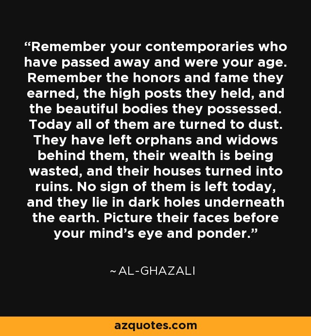 Remember your contemporaries who have passed away and were your age. Remember the honors and fame they earned, the high posts they held, and the beautiful bodies they possessed. Today all of them are turned to dust. They have left orphans and widows behind them, their wealth is being wasted, and their houses turned into ruins. No sign of them is left today, and they lie in dark holes underneath the earth. Picture their faces before your mind's eye and ponder. - Al-Ghazali