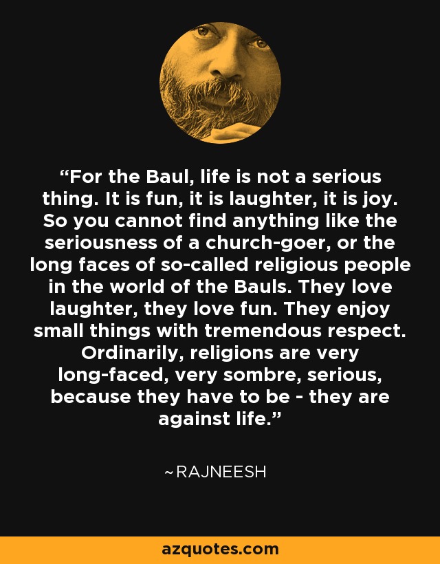 For the Baul, life is not a serious thing. It is fun, it is laughter, it is joy. So you cannot find anything like the seriousness of a church-goer, or the long faces of so-called religious people in the world of the Bauls. They love laughter, they love fun. They enjoy small things with tremendous respect. Ordinarily, religions are very long-faced, very sombre, serious, because they have to be - they are against life. - Rajneesh