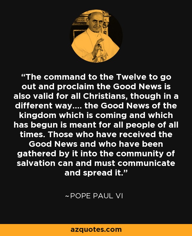 El mandato a los Doce de salir a anunciar la Buena Nueva vale también para todos los cristianos, aunque de un modo distinto: ..... La Buena Nueva del Reino que viene y que ha comenzado está destinada a todos los hombres de todos los tiempos. Quienes han recibido la Buena Nueva y han sido congregados por ella en la comunidad de salvación pueden y deben comunicarla y difundirla. - Papa Pablo VI