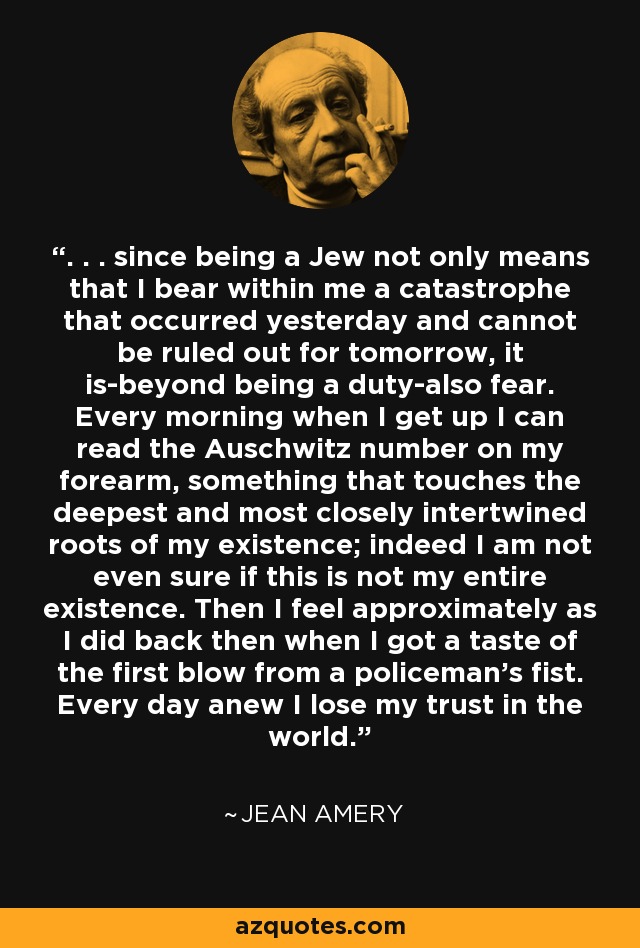 . . . since being a Jew not only means that I bear within me a catastrophe that occurred yesterday and cannot be ruled out for tomorrow, it is-beyond being a duty-also fear. Every morning when I get up I can read the Auschwitz number on my forearm, something that touches the deepest and most closely intertwined roots of my existence; indeed I am not even sure if this is not my entire existence. Then I feel approximately as I did back then when I got a taste of the first blow from a policeman's fist. Every day anew I lose my trust in the world. - Jean Amery