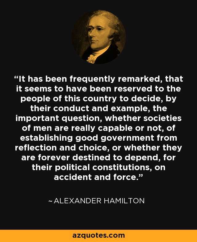 It has been frequently remarked, that it seems to have been reserved to the people of this country to decide, by their conduct and example, the important question, whether societies of men are really capable or not, of establishing good government from reflection and choice, or whether they are forever destined to depend, for their political constitutions, on accident and force. - Alexander Hamilton