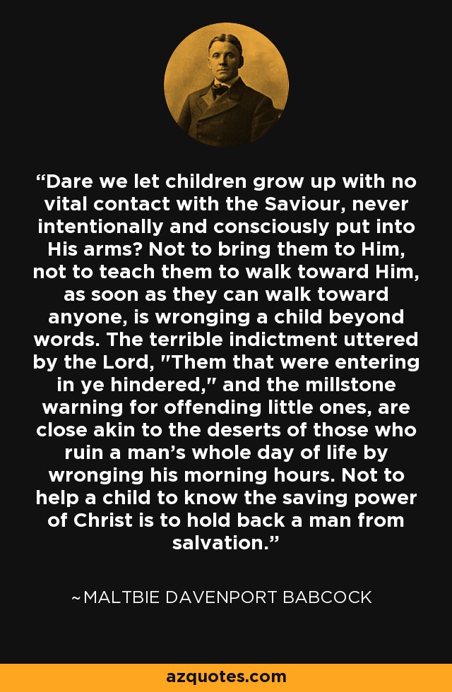 Dare we let children grow up with no vital contact with the Saviour, never intentionally and consciously put into His arms? Not to bring them to Him, not to teach them to walk toward Him, as soon as they can walk toward anyone, is wronging a child beyond words. The terrible indictment uttered by the Lord, 