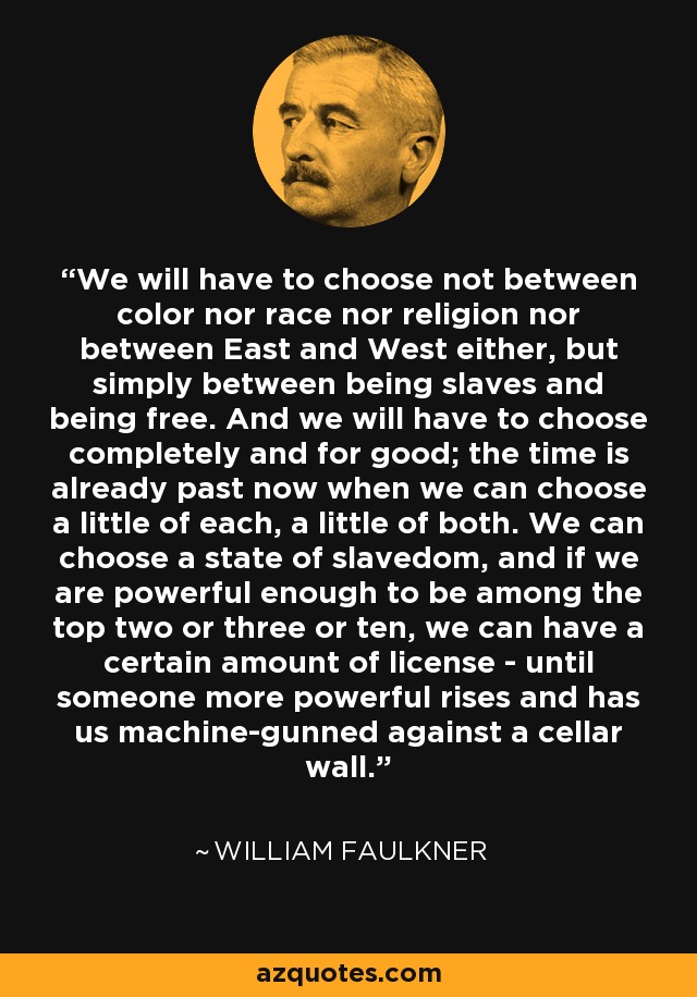 We will have to choose not between color nor race nor religion nor between East and West either, but simply between being slaves and being free. And we will have to choose completely and for good; the time is already past now when we can choose a little of each, a little of both. We can choose a state of slavedom, and if we are powerful enough to be among the top two or three or ten, we can have a certain amount of license - until someone more powerful rises and has us machine-gunned against a cellar wall. - William Faulkner