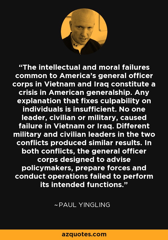 Los fracasos intelectuales y morales comunes a los cuerpos de oficiales generales de Estados Unidos en Vietnam e Irak constituyen una crisis del generalato estadounidense. Cualquier explicación que atribuya la culpabilidad a individuos es insuficiente. Ningún líder, civil o militar, causó el fracaso en Vietnam o Irak. Diferentes líderes militares y civiles en los dos conflictos produjeron resultados similares. En ambos conflictos, el cuerpo de oficiales generales diseñado para asesorar a los responsables políticos, preparar a las fuerzas y dirigir las operaciones fracasó en sus funciones. - Paul Yingling